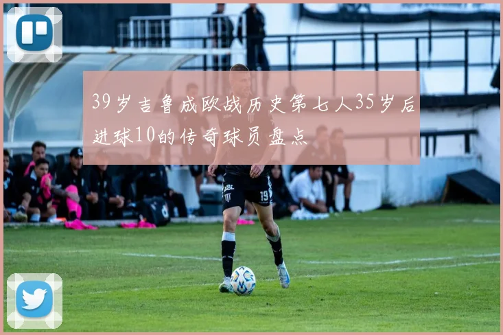 39岁吉鲁成欧战历史第七人35岁后进球10的传奇球员盘点