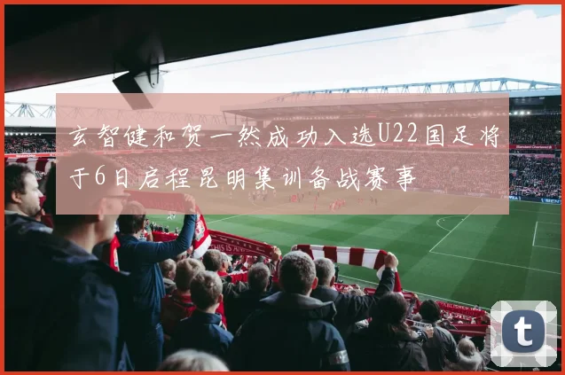 玄智健和贺一然成功入选U22国足将于6日启程昆明集训备战赛事