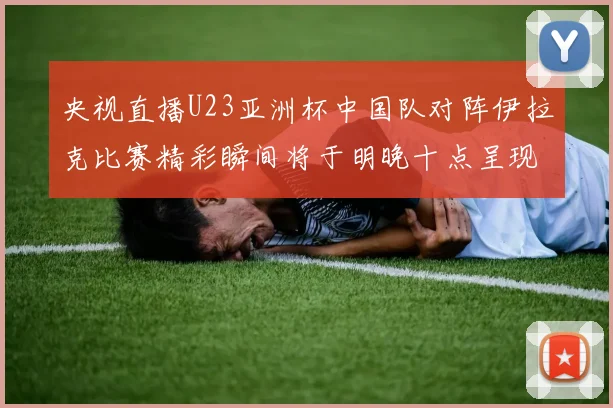 央视直播U23亚洲杯中国队对阵伊拉克比赛精彩瞬间将于明晚十点呈现