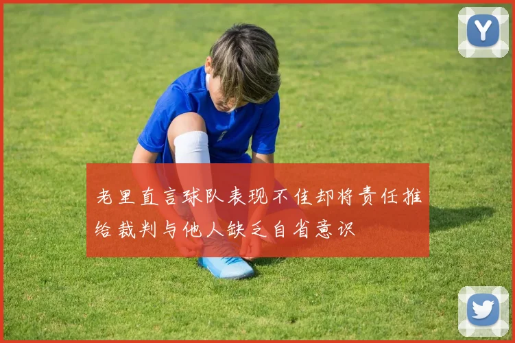 老里直言球队表现不佳却将责任推给裁判与他人缺乏自省意识