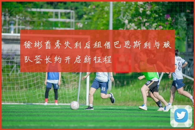 徐彬首秀失利后租借巴恩斯利与狼队签长约开启新征程