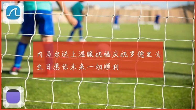 内马尔送上温暖祝福庆祝罗德里戈生日愿你未来一切顺利