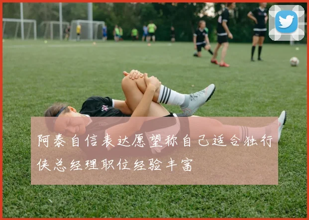 阿泰自信表达愿望称自己适合独行侠总经理职位经验丰富