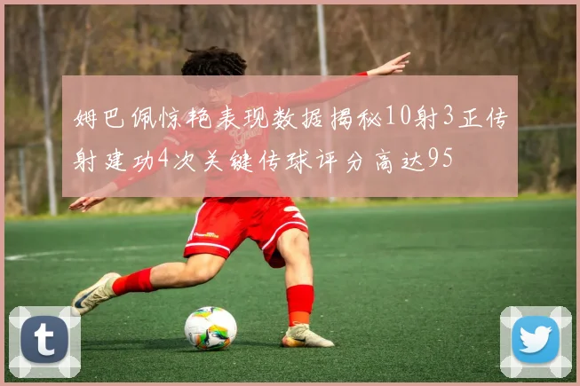 姆巴佩惊艳表现数据揭秘10射3正传射建功4次关键传球评分高达95