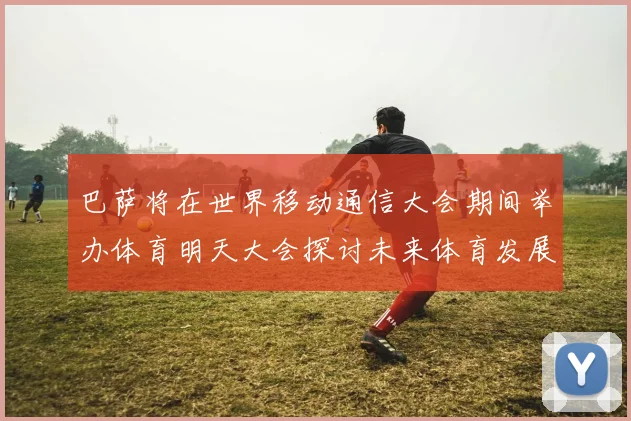 巴萨将在世界移动通信大会期间举办体育明天大会探讨未来体育发展新趋势