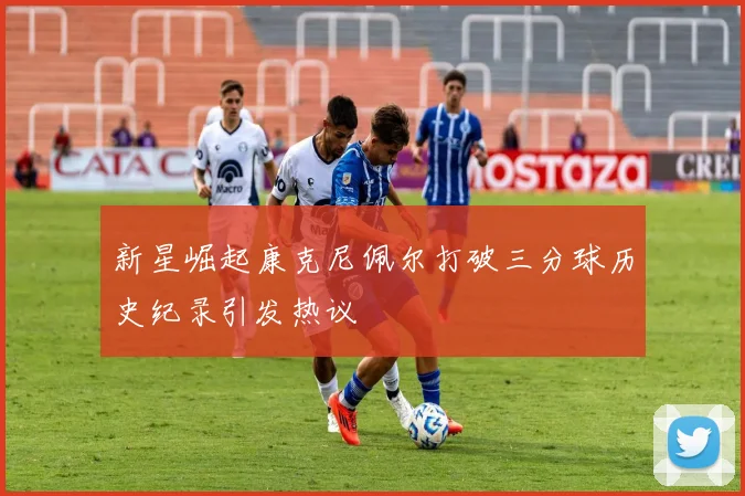 新星崛起康克尼佩尔打破三分球历史纪录引发热议