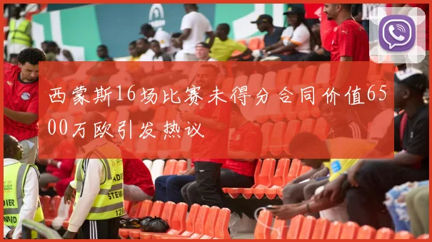西蒙斯16场比赛未得分合同价值6500万欧引发热议