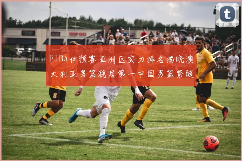 FIBA世预赛亚洲区实力排名揭晓澳大利亚男篮稳居第一中国男篮紧随其后位列第三