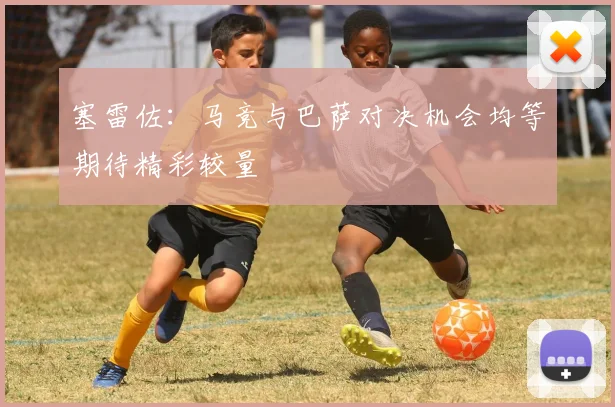 塞雷佐：马竞与巴萨对决机会均等期待精彩较量
