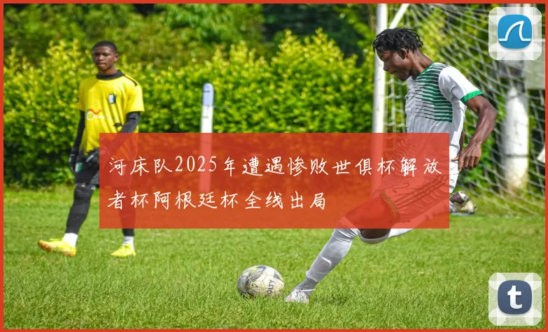 河床队2025年遭遇惨败世俱杯解放者杯阿根廷杯全线出局