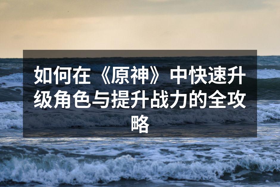 如何在《原神》中快速升级角色与提升战力的全攻略